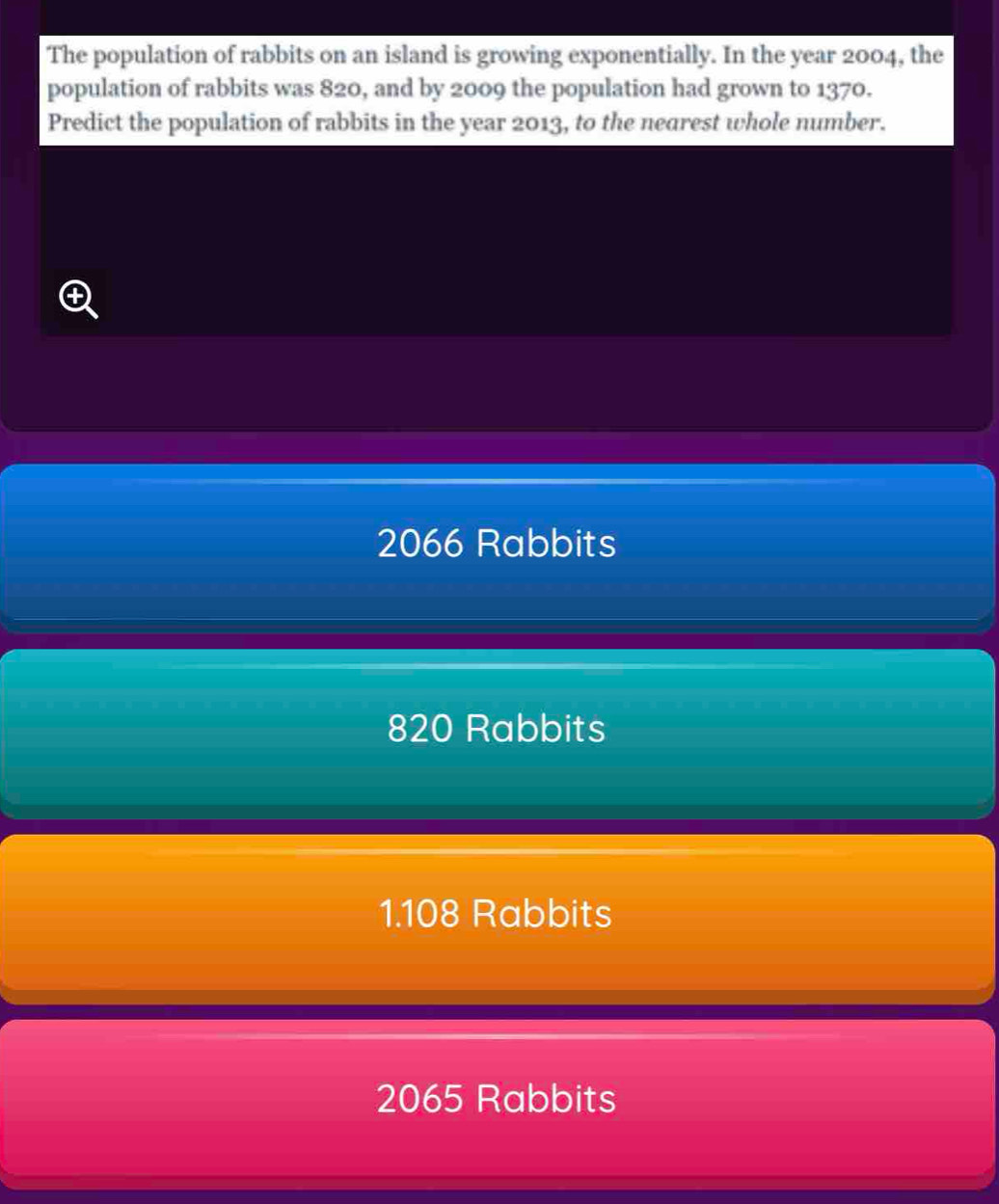 The population of rabbits on an island is growing exponentially. In the year 2004, the
population of rabbits was 820, and by 2009 the population had grown to 1370.
Predict the population of rabbits in the year 2013, to the nearest whole number.
C
2066 Rabbits
820 Rabbits
1. 108 Rabbits
2065 Rabbits