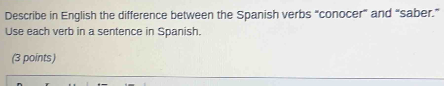 Describe in English the difference between the Spanish verbs “conocer” and “saber.” 
Use each verb in a sentence in Spanish. 
(3 points)