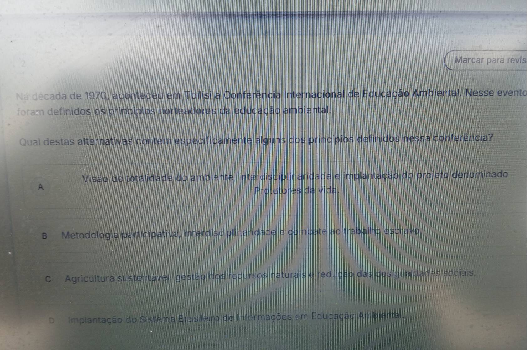 Marcar para revis
Na década de 1970, aconteceu em Tbilisi a Conferência Internacional de Educação Ambiental. Nesse evento
foram definidos os princípios norteadores da educação ambiental.
Qual destas alternativas contém especificamente alguns dos princípios definidos nessa conferência?
Visão de totalidade do ambiente, interdisciplinaridade e implantação do projeto denominado
A
Protetores da vida.
B Metodologia participativa, interdisciplinaridade e combate ao trabalho escravo.
C Agricultura sustentável, gestão dos recursos naturais e redução das desigualdades sociais.
D Implantação do Sistema Brasileiro de Informações em Educação Ambiental.