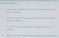 Nat Turner's Rebellion? How did the slavehn ders and the leaders in the stav ho cing regons react to
A Large numbers of Southern slaveholders denounced slavery and
became abolitionists
0 Enslavers improved the way they treated the enslaved people to
avald more rebelions.
€ They enacted harsher Black Cocles to stop the threat of more
rebellions.
D Politicians decided to address how new states would determine the