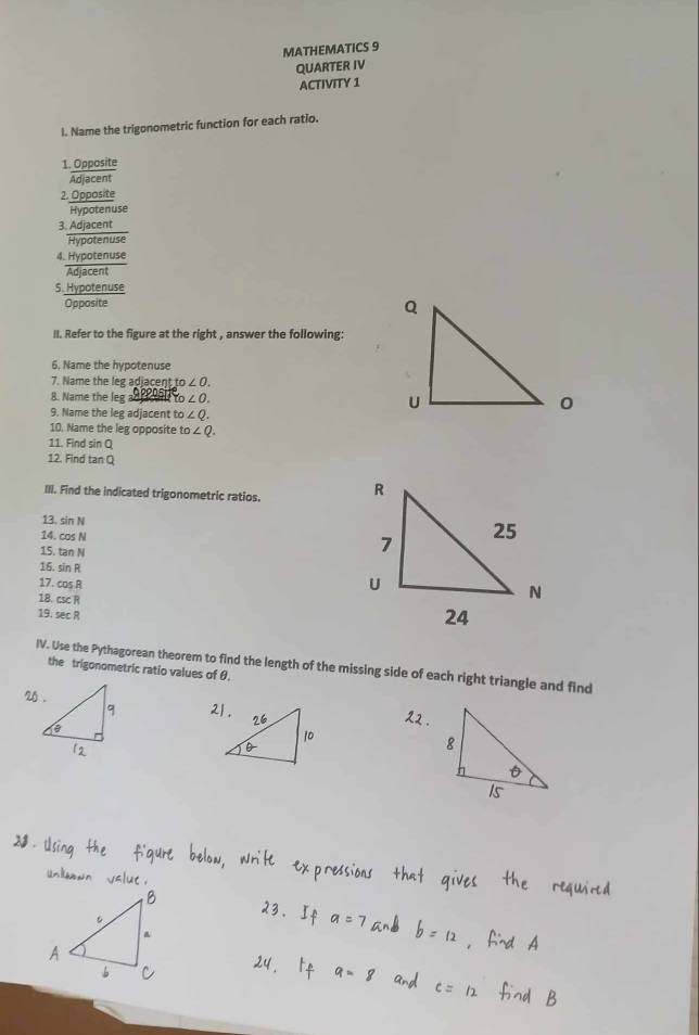 MATHEMATICS 9
QUARTER IV
ACTIVITY 1
l. Name the trigonometric function for each ratio.
1. Opposite
Adjacent
2. Opposite
Hypotenuse
3. Adjacent
Hypotenuse
4. Hypotenuse
Adjacent
S. Hypotenuse
Opposite
II. Refer to the figure at the right , answer the following:
6. Name the hypotenuse
7. Name the leg adjacent to ∠ O. 
8. Name the leg ad cl to ∠ O. 
9. Name the leg adjacent to ∠ Q. 
10. Name the leg opposite to∠ Q. 
11. Find sin Q
12. Find ta 10
III. Find the indicated trigonometric ratios. 
13. sin N
14. cos N
15. tan N
16. sin R
17. cos R
18. csc R
19. sec R
IV. Use the Pythagorean theorem to find the length of the missing side of each right triangle and find
the trigonometric ratio values of θ.