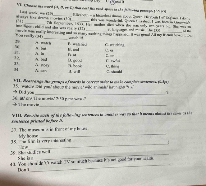 Ciểaup Đay C. (A)and B
VI. Choose the word (A, B, or C) that best fits each space in the following passage. (1.5 pts)
Last week, we (29) _Elizabeth - a historical drama about Queen Elizabeth I of England. I don't
always like drama movies (30) this was wonderful. Queen Elizabeth I was born in Greenwich
(31) _7th September, 1533. Her mother died when she was only two years old. She was an
intelligent child and she was really (32) at languages and music. The (33)
movie was really interesting and so many exciting things happened. It was great! All my friends loved it too. of the
You really (34) _watch it!
29. A. watch B. watched C. watching
30. A. but B. and C. or
31. A. in B. at C. on
32. A. bad B. good C. awful
33. A. story B. book C. thing
34. A. can B. will C. should
VII. Rearrange the groups of words in correct order to make complete sentences. (0.5pt)
35. watch/ Did you/ about/ the movie/ wild animals/ last night/ ?/ .//
→ Did you_ ？
36. at/ on/ The movie/ 7:50 p.m/ was/.//
The movie_
VIII. Rewrite each of the following sentences in another way so that it means almost the same as the
sentence printed before it.
_
37. The museum is in front of my house.
My house
_
38. The film is very interesting.
!
How
39. She studies well
_.
She is a
_
40. You shouldn’t’t watch TV so much because it’s not good for your health.
Don't