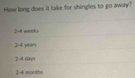 How long does it take for shingles to go away?
2-4 weeks
2-4 years
2-4 days
2-4 months