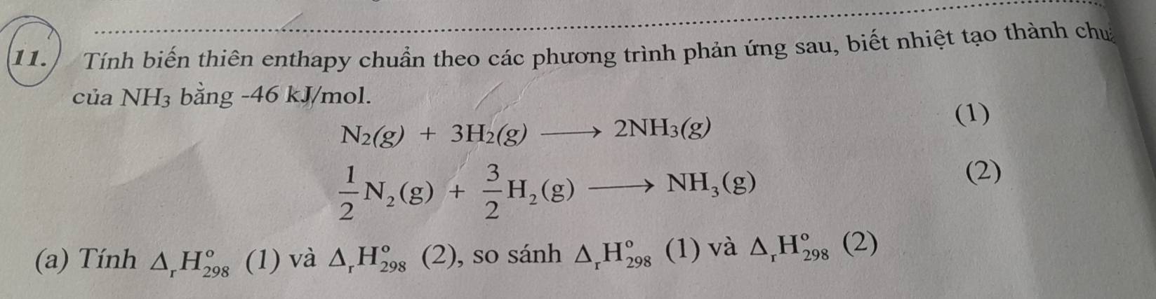 Tính biến thiên enthapy chuẩn theo các phương trình phản ứng sau, biết nhiệt tạo thành chu 
của NH_3 bằng -46 kJ/mol.
N_2(g)+3H_2(g)to 2NH_3(g)
(1)
 1/2 N_2(g)+ 3/2 H_2(g)to NH_3(g)
(2) 
(a) Tính △ _rH_(298)^o (1) và △ _rH_(298)°(2) , so sánh △ _rH_(298)^o (1) và △ _rH_(298)°(2)