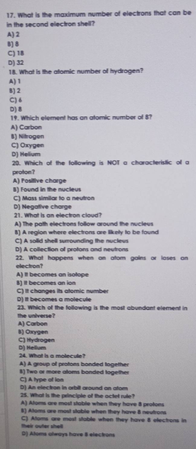 What is the maximum number of electrons that can be
in the second electron shell?
A) 2
B) 8
C) 18
D) 32
18. What is the atomic number of hydrogen?
A) 1
B) 2
C) δ
D) 8
19. Which element has an atomic number of 8?
A) Carbon
B) Nitrogen
C) Oxygen
D) Helium
20. Which of the following is NOT a characteristic of a
proton?
A) Positive charge
B) Found in the nucleus
C) Mass similar to a neutron
D) Negative charge
21. What is an electron cloud?
A) The path electrons follow around the nucleus
B) A region where electrons are likely to be found
C) A solid shell surrounding the nucleus
D) A collection of protons and neutrons
22. What happens when an atom gains or loses an
electron?
A) It becomes an isolope
B) It becomes an ion
C) It changes its atomic number
D) It becomes a molecule
23. Which of the following is the most abundant element in
the universe?
A) Carbon
B) Oxygen
C) Hydrogen
D) Helium
24. What is a molecule?
A) A group of protons bonded together
8) Two or more atoms bonded together
C) A type ot ian
D) An electron in orbit around an atom
25. What is the principle of the octet rule?
A) Atoms are most stable when they have 8 protons
6) Atoms are most stable when they have 8 neutrons
C) Atoms are most stable when they have 8 electrons in
their outer shell
D) Atoms always have 8 electrons