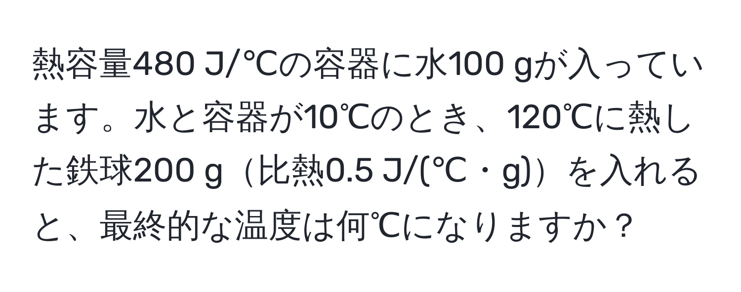 熱容量480 J/℃の容器に水100 gが入っています。水と容器が10℃のとき、120℃に熱した鉄球200 g比熱0.5 J/(℃・g)を入れると、最終的な温度は何℃になりますか？