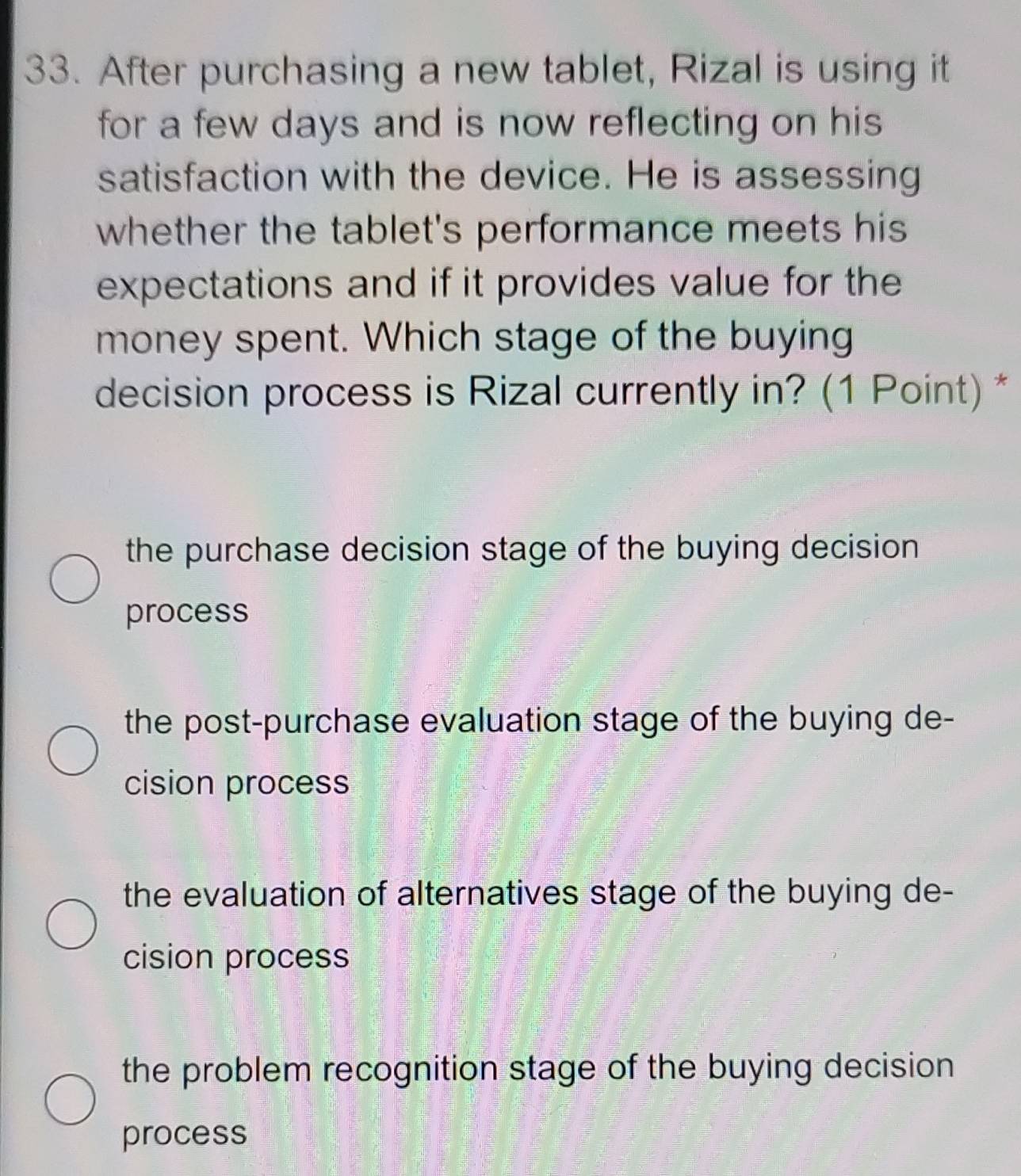 After purchasing a new tablet, Rizal is using it
for a few days and is now reflecting on his 
satisfaction with the device. He is assessing
whether the tablet's performance meets his
expectations and if it provides value for the
money spent. Which stage of the buying
decision process is Rizal currently in? (1 Point) *
the purchase decision stage of the buying decision
process
the post-purchase evaluation stage of the buying de-
cision process
the evaluation of alternatives stage of the buying de-
cision process
the problem recognition stage of the buying decision
process