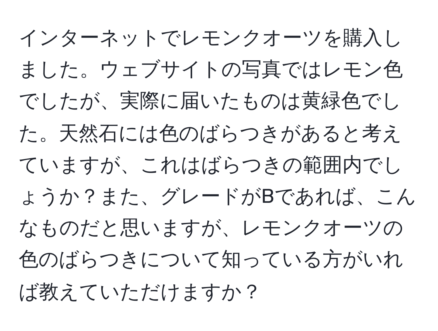 インターネットでレモンクオーツを購入しました。ウェブサイトの写真ではレモン色でしたが、実際に届いたものは黄緑色でした。天然石には色のばらつきがあると考えていますが、これはばらつきの範囲内でしょうか？また、グレードがBであれば、こんなものだと思いますが、レモンクオーツの色のばらつきについて知っている方がいれば教えていただけますか？