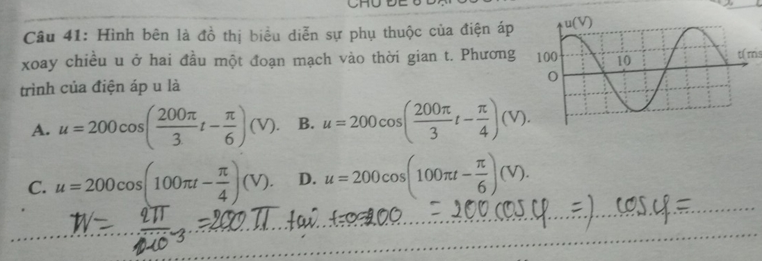 Hình bên là đồ thị biểu diễn sự phụ thuộc của điện áp 
xoay chiều u ở hai đầu một đoạn mạch vào thời gian t. Phương t(ms
trình của điện áp u là
A. u=200cos ( 200π /3 t- π /6 )(V). B. u=200cos ( 200π /3 t- π /4 )(V).
C. u=200cos (100π t- π /4 )(V). D. u=200cos (100π t- π /6 )(V).