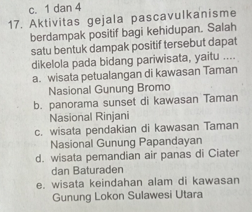 c. 1 dan 4
17. Aktivitas gejala pascavulkanisme
berdampak positif bagi kehidupan. Salah
satu bentuk dampak positif tersebut dapat
dikelola pada bidang pariwisata, yaitu ....
a. wisata petualangan di kawasan Taman
Nasional Gunung Bromo
b. panorama sunset di kawasan Taman
Nasional Rinjani
c. wisata pendakian di kawasan Taman
Nasional Gunung Papandayan
d. wisata pemandian air panas di Ciater
dan Baturaden
e. wisata keindahan alam di kawasan
Gunung Lokon Sulawesi Utara