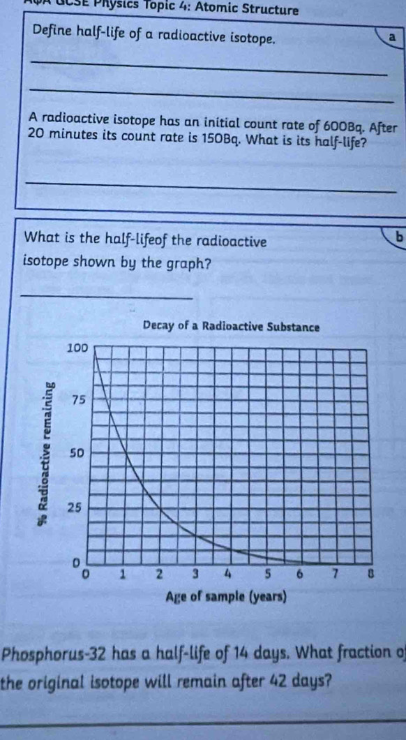 ÀCCSE Physics Topic 4: Atomic Structure 
Define half-life of a radioactive isotope. a 
_ 
_ 
A radioactive isotope has an initial count rate of 600Bq. After
20 minutes its count rate is 150Bq. What is its half-life? 
_ 
_ 
What is the half-lifeof the radioactive 
b 
isotope shown by the graph? 
_ 
Phosphorus- 32 has a half-life of 14 days. What fraction of 
the original isotope will remain after 42 days? 
_