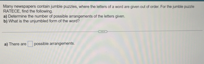 Many newspapers contain jumble puzzles, where the letters of a word are given out of order. For the jumble puzzle 
RATECE, find the following. 
a) Determine the number of possible arrangements of the letters given. 
b) What is the unjumbled form of the word? 
a) There are □ possible arrangements.