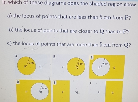 In which of these diagrams does the shaded region show 
a) the locus of points that are less than 5 cm from P? 
b) the locus of points that are closer to Q than to P? 
c) the locus of points that are more than 5 cm from Q? 
B
5 cm
p* "Q
D 
.
F
P. P * "Q p* "Q.