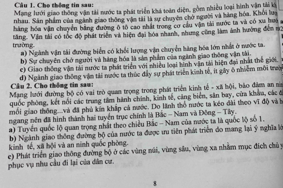 Cho thông tin sau:
Mạng lưới giao thông vận tải nước ta phát triển khá toàn diện, gồm nhiều loại hình vận tải kh
nhau. Sản phẩm của ngành giao thông vận tải là sự chuyên chở người và hàng hóa. Khổi lượ
hàng hóa vận chuyển bằng đường ô tô cao nhất trong cơ cầu vận tải nước ta và có xu hướ a
tăng. Vận tải có tốc độ phát triển và hiện đại hóa nhanh, nhưng cũng làm ảnh hưởng đến m2
trường.
a) Ngành vận tải đường biển có khối lượng vận chuyển hàng hóa lớn nhất ở nước ta.
b) Sự chuyên chở người và hàng hóa là sản phẩm của ngành giao thông vận tải.
c) Giao thông vận tải nước ta phát triển với nhiều loại hình vận tải hiện đại nhất thế giới.
d) Ngành giao thông vận tải nước ta thúc đầy sự phát triển kinh tế, ít gây ô nhiễm môi trười
Câu 2. Cho thông tin sau:
Mạng lưới đường bộ có vai trò quan trọng trong phát triển kinh tế - xã hội, bảo đảm an nim
quốc phòng, kết nối các trung tâm hành chính, kinh tế, cảng biển, sân bay, cửa khẩu, các đá
mồi giao thông...và đã phủ kín khắp cả nước. Do lãnh thổ nước ta kéo dài theo vĩ độ và h
ngang nên đã hình thành hai tuyến trục chính là Bắc - Nam và Đông - Tây.
a) Tuyển quốc lộ quan trọng nhất theo chiều Bắc - Nam của nước ta là quốc lộ số 1.
b) Ngành giao thông đường bộ của nước ta được ưu tiên phát triển do mang lại ý nghĩa lớ
kinh tế, xã hội và an ninh quốc phòng.
c) Phát triển giao thông đường bộ ở các vùng núi, vùng sâu, vùng xa nhằm mục đích chủ y
phục vụ nhu cầu đi lại của dân cư.
8