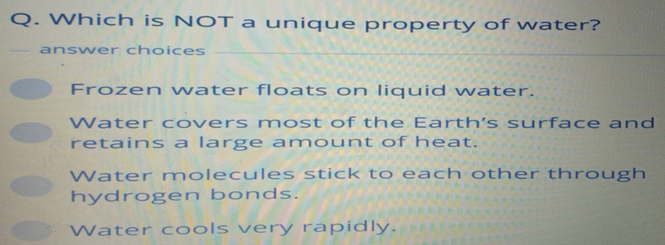 Which is NOT a unique property of water?
answer choices_
Frozen water floats on liquid water.
Water covers most of the Earth's surface and
retains a large amount of heat.
Water molecules stick to each other through
hydrogen bonds.
Water cools very rapidly.