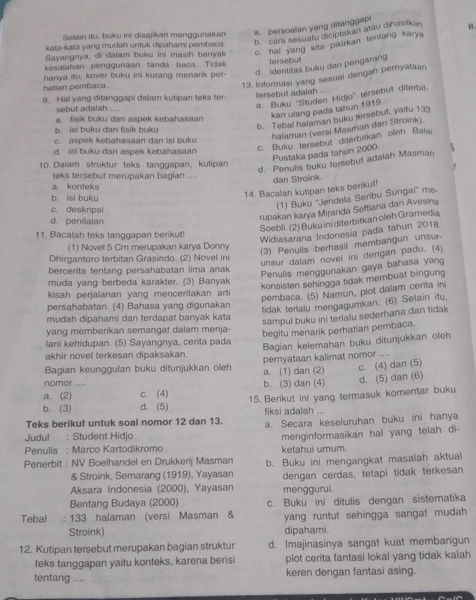 Selain itu, buku ini disajikan menggunakan a. persoalan yang ditanggapi
b cara sesuatu diciptakan atau dihasilkan
1.
kata-kata yang mudah untuk dipahami pembaca.
Sayangnya, di dalam buku ini masih banyak c. hal yang kita pikirkan tentang karya
kesalahan penggunaan tanda baca. Tidak tersebut
hanya itu, kover buku ini kurang menarik per- d. identitas buku dan pengarang
hatian pembaca.
13. Informasi yang sesuai dengan pernyataan
9. Hal yang ditanggapi dalam kutipan teks ter tersebut adalah
kan ulang pada tahun 1919.
sebut adalah ....
a. Buku “Studen Hidjo” tersebut diterbit.
a. fisik buku dan aspek kebahasaan
c. aspek kebahasaan dan isi buku
halaman (versi Masman dan Stroink).
b. isi buku dan fisik buku
b. Tebal halaman buku tersebut, yaitu 133
d. isi buku dan aspek kebahasaan
c. Buku tersebut diterbitkan oleh Balai
Pustaka pada tahun 2000.
10. Dalam struktur teks tanggapan, kutipan
d. Penulis buku tersebut adalah Masman
teks tersebut merupakan bagian ....
a. konteks dan Stroink.
b. isi buku
14. Bacalah kutipan teks berikut!
c. deskripsi
(1) Buku “Jendela Seribu Sungai” me
d. penilaian
rupakan karya Miranda Seftiana dan Avesina
Soebli. (2) Buku ini diterbitkan oleh Gramedia
11. Bacalah teks tanggapan berikut!
Widiasarana Indonesia pada tahun 2018.
(1) Novel 5 Cm merupakan karya Donny
(3) Penulis berhasil membangun unsur-
Dhirgantoro terbitan Grasindo. (2) Novel ini
unsur dalam novel ini dengan padu. (4)
bercerita tentang persahabatan lima anak
Penulis menggunakan gaya bahasa yang
muda yang berbeda karakter. (3) Banyak
konsisten sehingga tidak membuat bingung
kisah perjalanan yang menceritakan arti
pembaca. (5) Namun, plot dalam cerita ini
persahabatan. (4) Bahasa yang digunakan
tidak terlalu mengagumkan. (6) Selain itu,
mudah dipahami dan terdapat banyak kata
sampul buku ini terlalu sederhana dan tidak
yang memberikan semangat dalam menja-
begitu menarik perhatian pembaca.
Iani kehidupan. (5) Sayangnya, cerita pada
Bagian kelemahan buku ditunjukkan oleh
akhir novel terkesan dipaksakan.
Bagian keunggulan buku ditunjukkan oleh pernyataan kalimat nomor ....
a. (1) dan (2) c. (4) dan (5)
nomor .... b. (3) dan (4) d. (5) dan (6)
a. (2) c. (4)
b. (3) d. (5) 15. Berikut ini yang termasuk komentar buku
fiksi adalah ...
Teks berikut untuk soal nomor 12 dan 13. a. Secara keseluruhan buku ini hanya
Judul : Student Hidjo
menginformasikan hal yang telah di-
Penulis : Marco Kartodikromo ketahui umum.
Penerbit : NV Boelhandel en Drukkerij Masman b. Buku ini mengangkat masalah aktual
& Stroink, Semarang (1919), Yayasan dengan cerdas, tetapi tidak terkesan
Aksara Indonesia (2000), Yayasan menggurui.
Bentang Budaya (2000) c. Buku ini ditulis dengan sistematika
Tebal ; 133 halaman (versi Masman & yang runtut sehingga sangat mudah
Stroink) dipahami.
12. Kutipan tersebut merupakan bagian struktur d. Imajinasinya sangat kuat membangun
teks tanggapan yaitu konteks, karena berisi plot cerita fantasi lokal yang tidak kalah
tentang .... keren dengan fantasi asing.