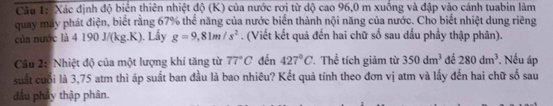 Xác định độ biển thiên nhiệt độ (K) của nước rơi từ dộ cao 96,0 m xuống và đập vào cánh tuabin làm 
quay máy phát điện, biết rằng 67% thế năng của nước biến thành nội năng của nước. Cho biết nhiệt dung riêng 
của nước là 4 190 J/(kg.K). Lấy g=9,81m/s^2. (Viết kết quả đến hai chữ số sau dấu phầy thập phân). 
Câu 2: Nhiệt độ của một lượng khí tăng từ 77°C đến 427°C Thể tích giảm từ 350dm^3 đé 280dm^3. Nếu áp 
suất cuối là 3,75 atm thì áp suất ban đầu là bao nhiêu? Kết quả tính theo đơn vị atm và lấy đến hai chữ số sau 
đầu phầy thập phân.