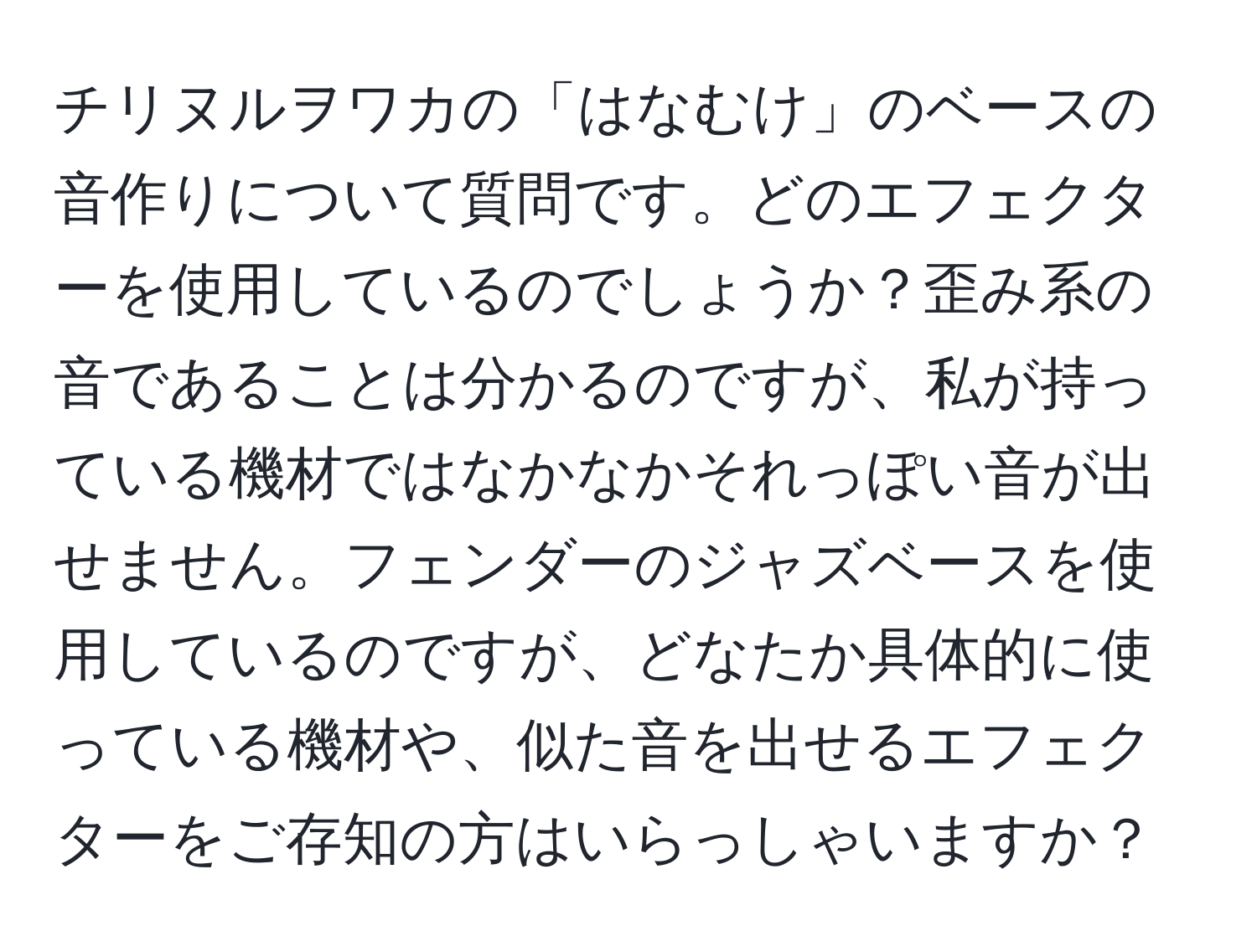 チリヌルヲワカの「はなむけ」のベースの音作りについて質問です。どのエフェクターを使用しているのでしょうか？歪み系の音であることは分かるのですが、私が持っている機材ではなかなかそれっぽい音が出せません。フェンダーのジャズベースを使用しているのですが、どなたか具体的に使っている機材や、似た音を出せるエフェクターをご存知の方はいらっしゃいますか？