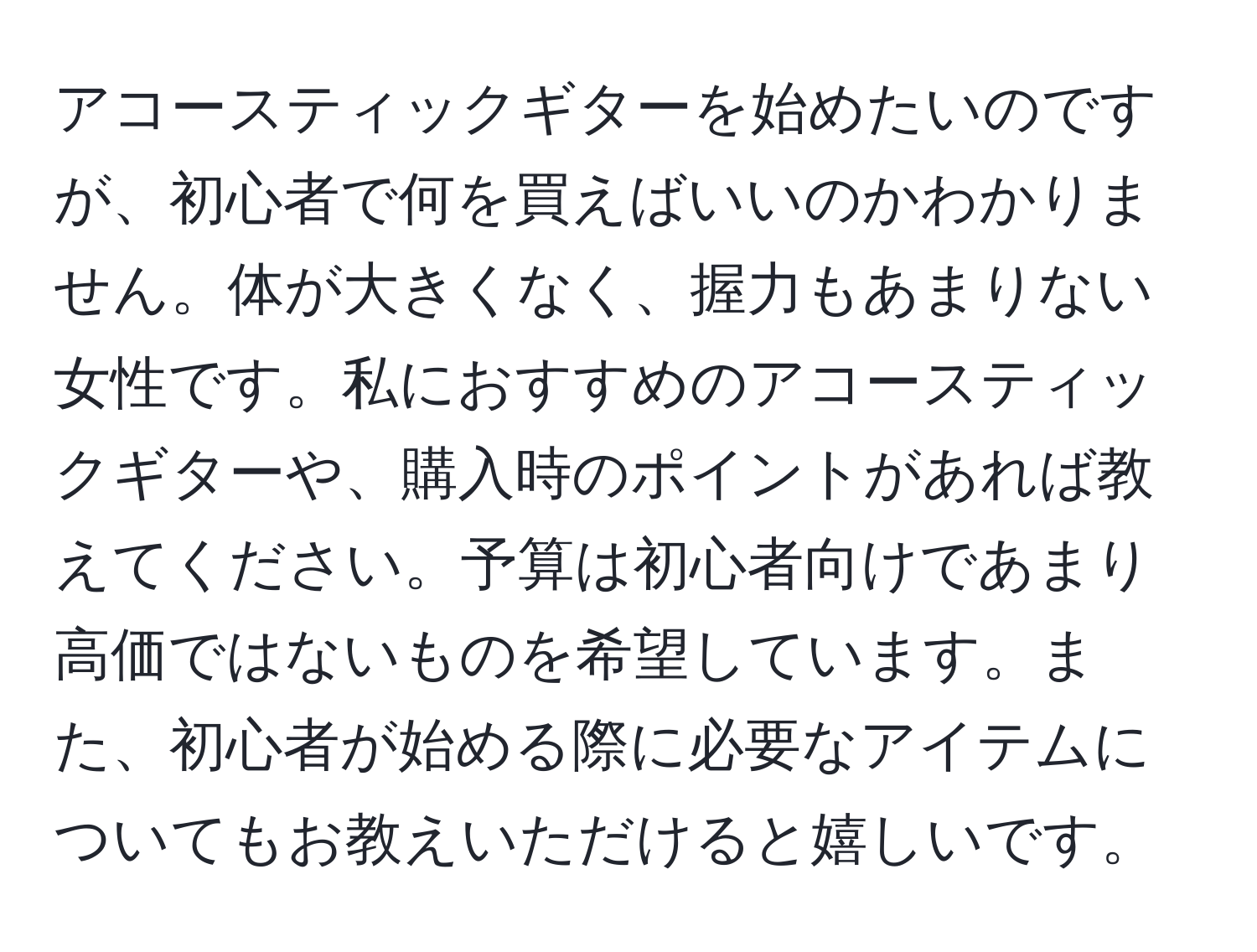 アコースティックギターを始めたいのですが、初心者で何を買えばいいのかわかりません。体が大きくなく、握力もあまりない女性です。私におすすめのアコースティックギターや、購入時のポイントがあれば教えてください。予算は初心者向けであまり高価ではないものを希望しています。また、初心者が始める際に必要なアイテムについてもお教えいただけると嬉しいです。