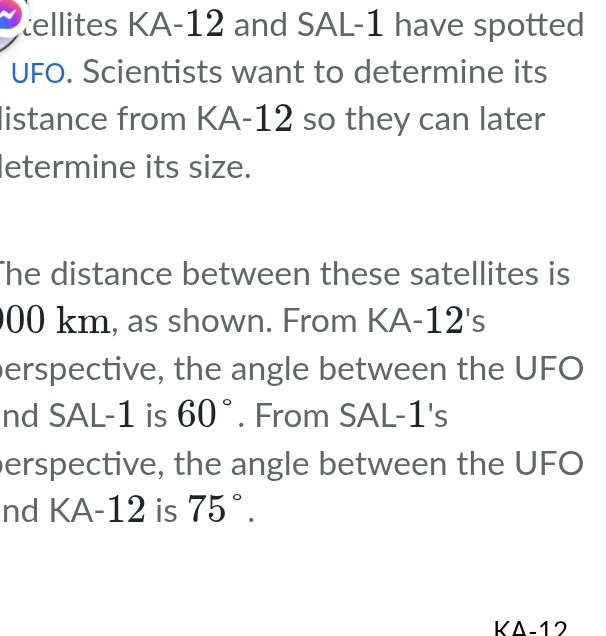 tellites KA-12 and SAL-1 have spotted 
UFO. Scientists want to determine its 
listance from KA- 12 so they can later 
letermine its size. 
The distance between these satellites is
00 km, as shown. From KA-12's 
perspective, the angle between the UFO 
nd SAL-1 is 60°. From SAL-1's 
perspective, the angle between the UFO 
nd KA-12 is 75°. 
KΔ-12