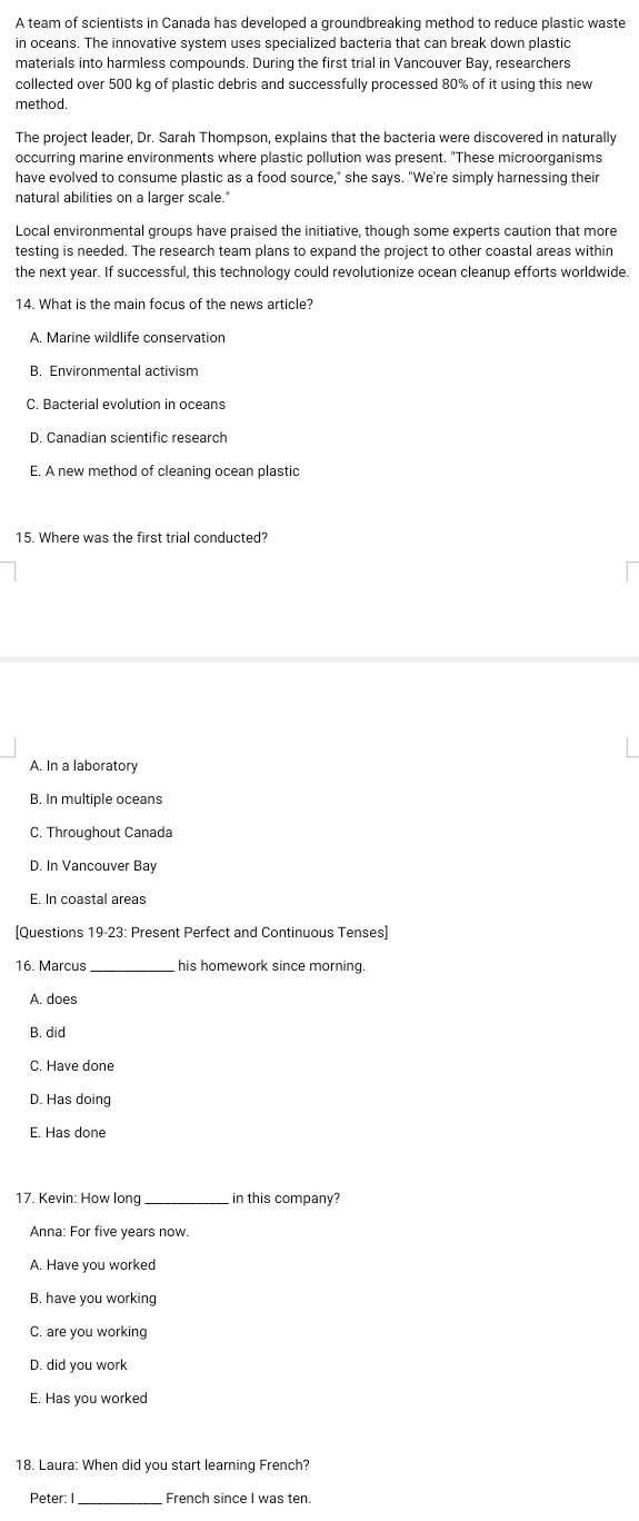 A team of scientists in Canada has developed a groundbreaking method to reduce plastic waste
in oceans. The innovative system uses specialized bacteria that can break down plastic
materials into harmless compounds. During the first trial in Vancouver Bay, researchers
collected over 500 kg of plastic debris and successfully processed 80% of it using this new
method.
The project leader, Dr. Sarah Thompson, explains that the bacteria were discovered in naturally
occurring marine environments where plastic pollution was present. "These microorganisms
have evolved to consume plastic as a food source," she says. "We're simply harnessing their
natural abilities on a larger scale."
Local environmental groups have praised the initiative, though some experts caution that more
testing is needed. The research team plans to expand the project to other coastal areas within
the next year. If successful, this technology could revolutionize ocean cleanup efforts worldwide.
14. What is the main focus of the news article?
A. Marine wildlife conservation
B. Environmental activism
C. Bacterial evolution in oceans
D. Canadian scientific research
E. A new method of cleaning ocean plastic
15. Where was the first trial conducted?
A. In a laboratory
B. In multiple oceans
C. Throughout Canada
D. In Vancouver Bay
E. In coastal areas
[Questions 19-23: Present Perfect and Continuous Tenses]
16. Marcus _his homework since morning.
A. does
B. did
C. Have done
D. Has doing
E. Has done
17. Kevin: How long _in this company?
Anna: For five years now.
A. Have you worked
B. have you working
C. are you working
D. did you work
E. Has you worked
18. Laura: When did you start learning French?
Peter: I_ French since I was ten.