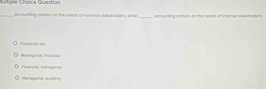 Question
_accounting centers on the needs of external stakeholders, while_ accounting centers on the needs of internal stakeholders.
Financial; tax
Managerial; financial
Financial; managerial
Managerial; auditing