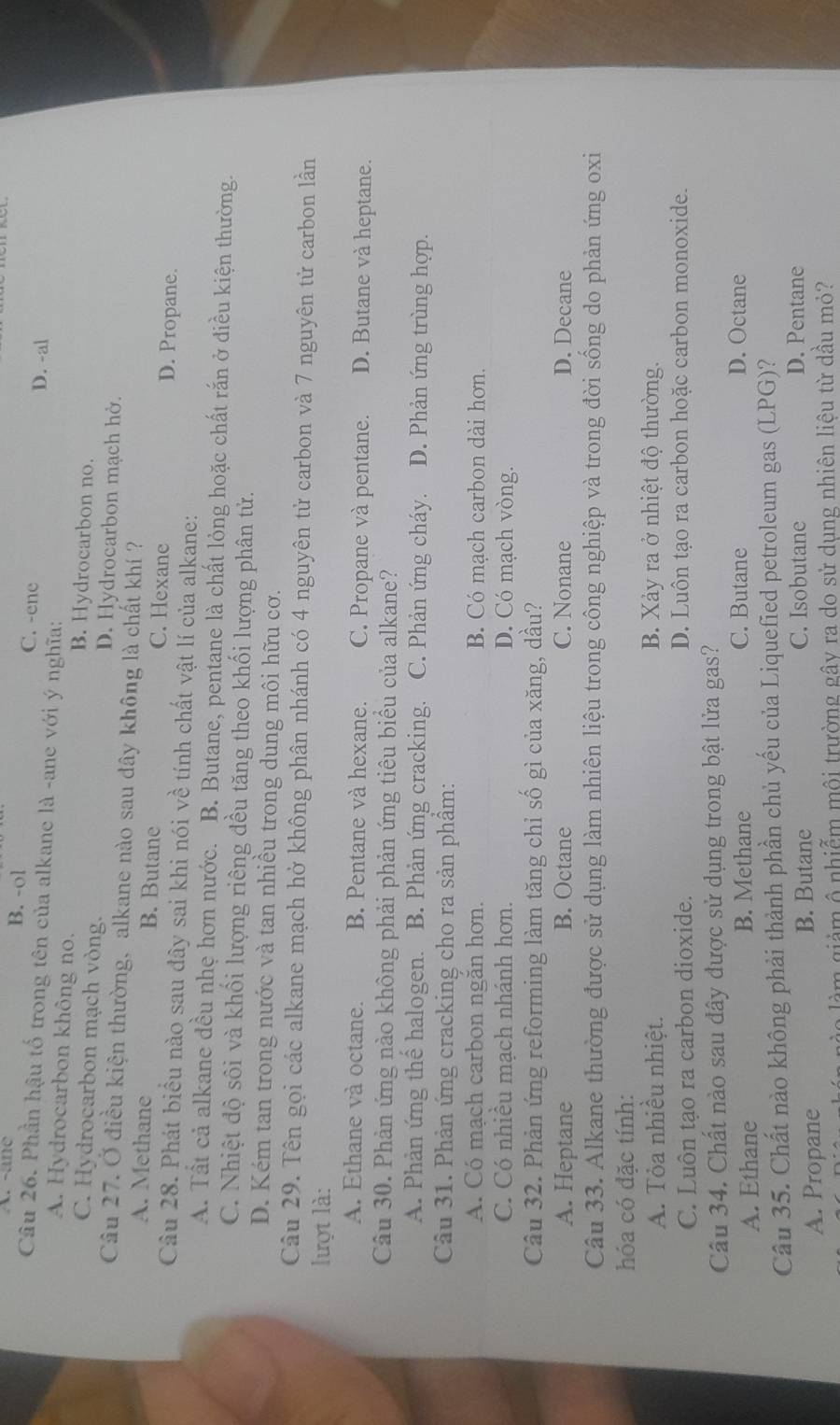 B. -ol C. -ene D. -al
Câu 26. Phần hậu tổ trong tên của alkane là -ane với ý nghĩa:
A. Hydrocarbon không no. B. Hydrocarbon no.
C. Hydrocarbon mạch vòng. D. Hydrocarbon mạch hờ.
Câu 27. Ở điều kiện thường, alkane nào sau dây không là chất khí ?
A. Methane B. Butane C. Hexane D. Propane.
Câu 28. Phát biểu nào sau đây sai khi nói về tính chất vật lí của alkane:
A. Tất cả alkane đều nhẹ hơn nước. B. Butane, pentane là chất lỏng hoặc chất rắn ở điều kiện thường.
C. Nhiệt độ sôi và khối lượng riêng đều tăng theo khối lượng phân tử.
D. Kém tan trong nước và tan nhiều trong dung môi hữu cơ.
Câu 29. Tên gọi các alkane mạch hở không phân nhánh có 4 nguyên tử carbon và 7 nguyên tử carbon lần
lượt là:
A. Ethane và octane. B. Pentane và hexane. C. Propane và pentane. D. Butane và heptane.
Câu 30. Phản ứng nào không phải phản ứng tiêu biểu của alkane?
A. Phản ứng thể halogen. B. Phản ứng cracking. C. Phản ứng cháy. D. Phản ứng trùng hợp.
Câu 31. Phản ứng cracking cho ra sản phẩm:
A. Có mạch carbon ngăn hơn. B. Có mạch carbon dài hơn.
C. Có nhiều mạch nhánh hơn. D. Có mạch vòng.
Câu 32. Phản ứng reforming làm tăng chỉ số gì của xăng, dầu?
A. Heptane B. Octane C. Nonane D. Decane
Câu 33. Alkane thường được sử dụng làm nhiên liệu trong công nghiệp và trong đời sống do phản ứng oxi
hóa có đặc tính:
A. Tỏa nhiều nhiệt. B. Xảy ra ở nhiệt độ thường.
C. Luôn tạo ra carbon dioxide. D. Luôn tạo ra carbon hoặc carbon monoxide.
Câu 34. Chất nào sau đây được sử dụng trong bật lửa gas?
A. Ethane B. Methane C. Butane D. Octane
Câu 35. Chất nào không phải thành phần chủ yếu của Liquefied petroleum gas ( LPG )?
A. Propane B. Butane
C. Isobutane D. Pentane
là m giảm ô nhiễm mội trường gây ra do sử dụng nhiên liệu từ dầu mỏ?