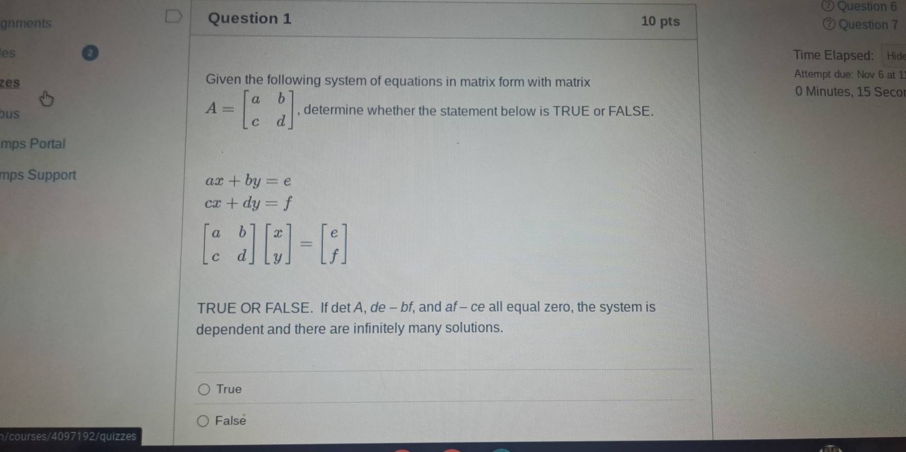 gnments Question 1 10 pts ③ Question 7
es
Time Elapsed: Hide
Given the following system of equations in matrix form with matrix
Attempt due: Nov 6 at 1
zes 0 Minutes, 15 Seco
bus
A=beginbmatrix a&b c&dendbmatrix , determine whether the statement below is TRUE or FALSE.
mps Portal
mps Support
ax+by=e
cx+dy=f
beginbmatrix a&b c&dendbmatrix beginbmatrix x yendbmatrix =beginbmatrix e fendbmatrix
TRUE OR FALSE. If det A, de - bf, and af - ce all equal zero, the system is
dependent and there are infinitely many solutions.
True
False
n/courses/4097192/quizzes