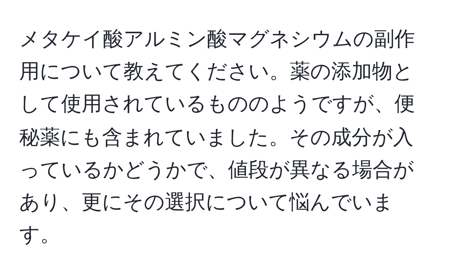 メタケイ酸アルミン酸マグネシウムの副作用について教えてください。薬の添加物として使用されているもののようですが、便秘薬にも含まれていました。その成分が入っているかどうかで、値段が異なる場合があり、更にその選択について悩んでいます。