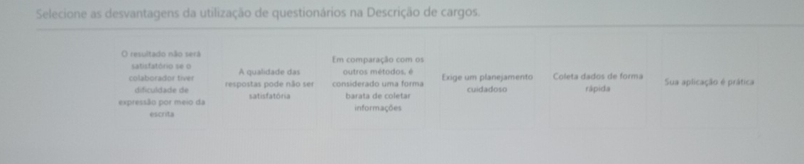 Selecione as desvantagens da utilização de questionários na Descrição de cargos.
O resultado não será Em comparação com os
satisfatório se o A qualidade das outros métodos, é
colaborador tiver respostas pode não ser considerado uma forma Exige um planejamento Coleta dados de forma Sua aplicação é prática
dificuldade de rápida
expressão por meio da satisfatória barata de coletar cuidadoso
escrita informações