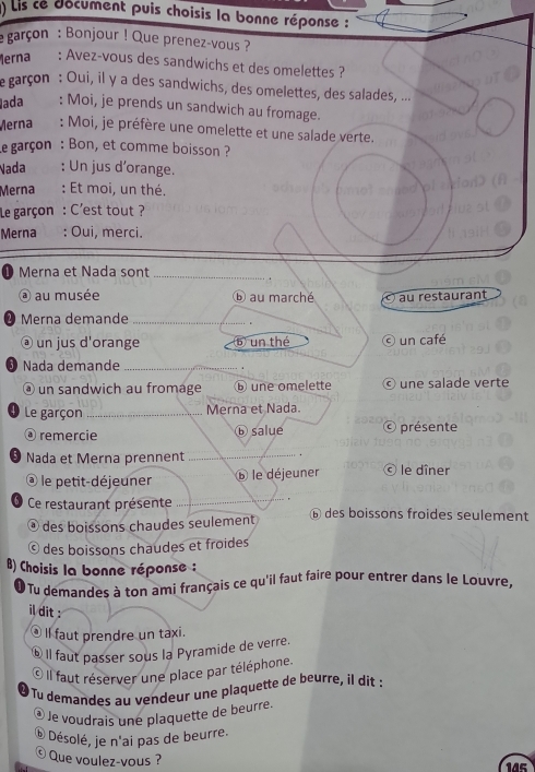 () Lis ce document puis choisis la bonne réponse : 
garçon : Bonjour ! Que prenez-vous ? 
erna : Avez-vous des sandwichs et des omelettes ? 
e garçon : Oui, il y a des sandwichs, des omelettes, des salades, ... 
ada : Moi, je prends un sandwich au fromage. 
Merna : Moi, je préfère une omelette et une salade verte. 
Le garçon : Bon, et comme boisson ? 
Nada : Un jus d’orange. 
Merna : Et moi, un thé. 
Le garçon : C'est tout ? 
Merna : Oui, merci. 
0 Merna et Nada sont_ 
@ au musée ⑥ au marché au restaurant 
Merna demande_ 
@ un jus d'orange bun thé O un café 
Nada demande_ 
④ un sandwich au fromage ⓑ une omelette © une salade verte 
Le garçon _Merna et Nada. 
@ remercie ⓑ salue © présente 
_ 
Nada et Merna prennent le dîner 
le petit-déjeuner le déjeuner 
_ 
Ce restaurant présente ⑥ des boissons froides seulement 
d des boissons chaudes seulement 
© des boissons chaudes et froides 
B) Choisis la bonne réponse : 
Tu demandes à ton ami français ce qu'il faut faire pour entrer dans le Louvre. 
il dit : 
. ll faut prendre un taxi. 
§ Il faut passer sous la Pyramide de verre. 
* Il faut réserver une place par téléphone. 
❷ Tu demandes au vendeur une plaquette de beurre, il dit : 
@ Je voudrais une plaquette de beurre. 
⑥ Désolé, je n'ai pas de beurre. 
© Que voulez-vous ? 145