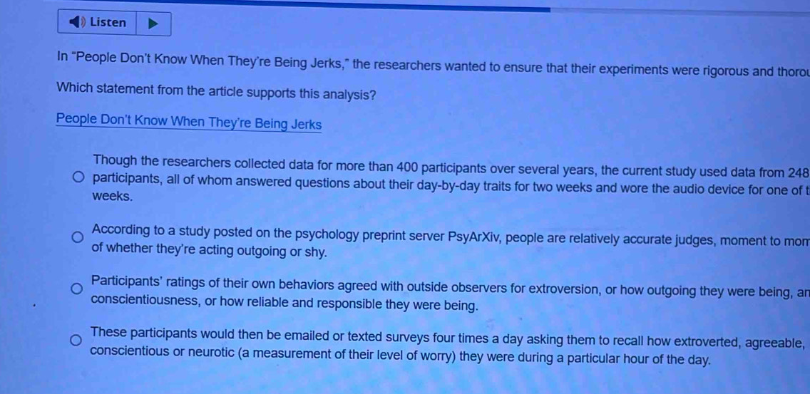 Listen
In “People Don’t Know When They’re Being Jerks,” the researchers wanted to ensure that their experiments were rigorous and thoro
Which statement from the article supports this analysis?
People Don't Know When They're Being Jerks
Though the researchers collected data for more than 400 participants over several years, the current study used data from 248
participants, all of whom answered questions about their day-by- day traits for two weeks and wore the audio device for one of t
weeks.
According to a study posted on the psychology preprint server PsyArXiv, people are relatively accurate judges, moment to mon
of whether they're acting outgoing or shy.
Participants' ratings of their own behaviors agreed with outside observers for extroversion, or how outgoing they were being, an
conscientiousness, or how reliable and responsible they were being.
These participants would then be emailed or texted surveys four times a day asking them to recall how extroverted, agreeable,
conscientious or neurotic (a measurement of their level of worry) they were during a particular hour of the day.