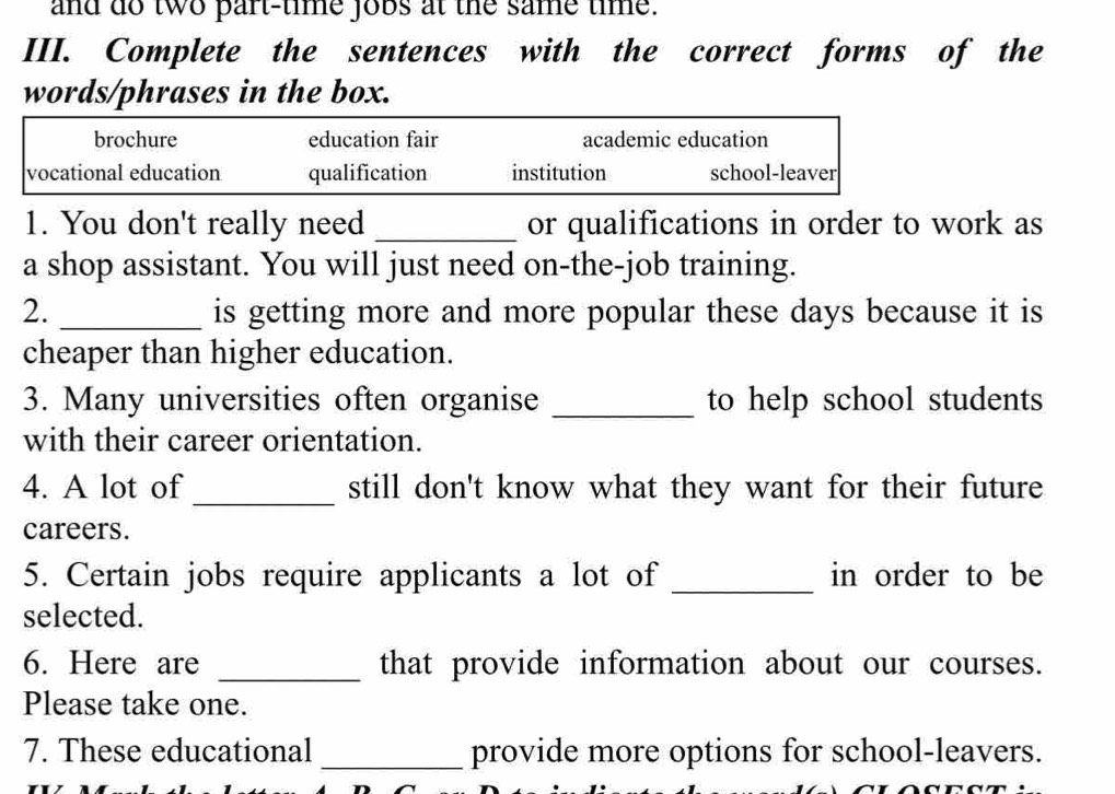 and do two part-time jobs at the same time.
III. Complete the sentences with the correct forms of the
words/phrases in the box.
brochure education fair academic education
vocational education qualification institution school-leaver
1. You don't really need _or qualifications in order to work as
a shop assistant. You will just need on-the-job training.
2. _is getting more and more popular these days because it is
cheaper than higher education.
3. Many universities often organise _to help school students
with their career orientation.
4. A lot of_ still don't know what they want for their future
careers.
5. Certain jobs require applicants a lot of _in order to be
selected.
6. Here are _that provide information about our courses.
Please take one.
7. These educational _provide more options for school-leavers.