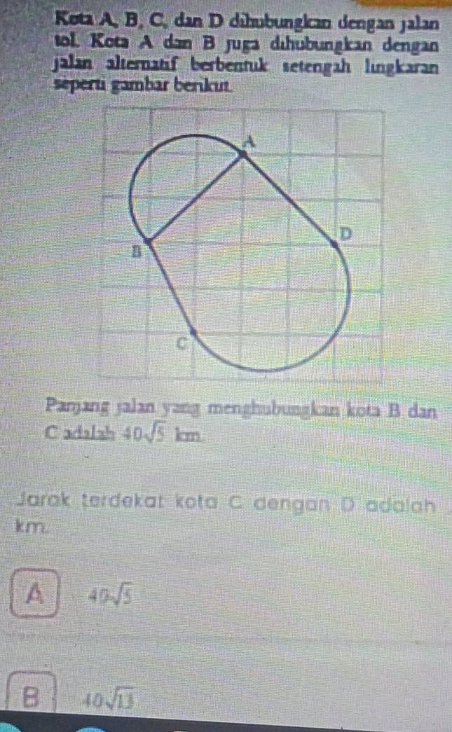 Kota A, B, C, dan D dihübungkan dengan jalan
tol. Kota A dan B juga dıhübungkan dengan
jalan alternatif berbentuk setengah lıngkaran
séperti gambar beriku
Panjang jalan yang menghubungkan kota B dan
Cadalah 40sqrt(5)km
Jarak terdekat kota C dengan D adalah .
km.
A 40sqrt(5)
B 40sqrt(13)