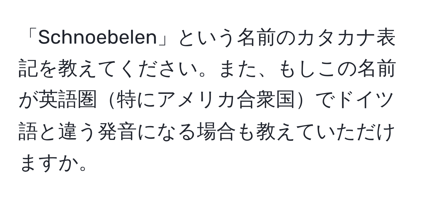 「Schnoebelen」という名前のカタカナ表記を教えてください。また、もしこの名前が英語圏特にアメリカ合衆国でドイツ語と違う発音になる場合も教えていただけますか。