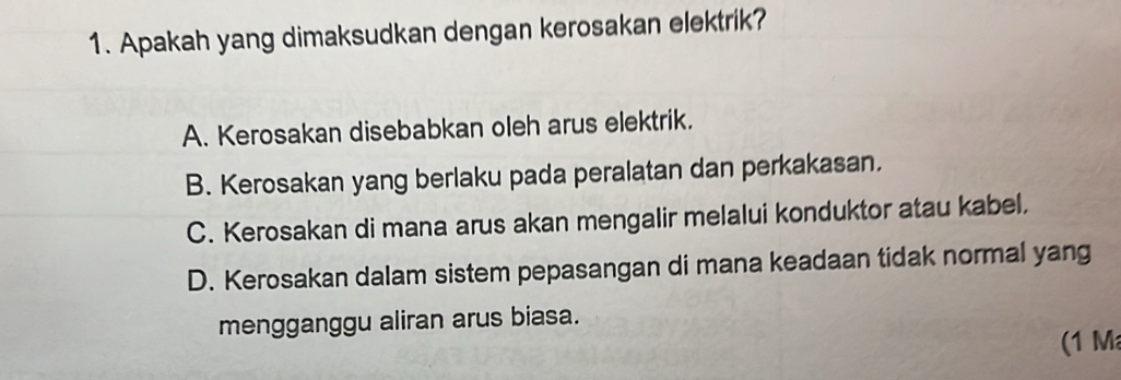 Apakah yang dimaksudkan dengan kerosakan elektrik?
A. Kerosakan disebabkan oleh arus elektrik.
B. Kerosakan yang berlaku pada peralatan dan perkakasan.
C. Kerosakan di mana arus akan mengalir melalui konduktor atau kabel.
D. Kerosakan dalam sistem pepasangan di mana keadaan tidak normal yang
mengganggu aliran arus biasa.
(1 M