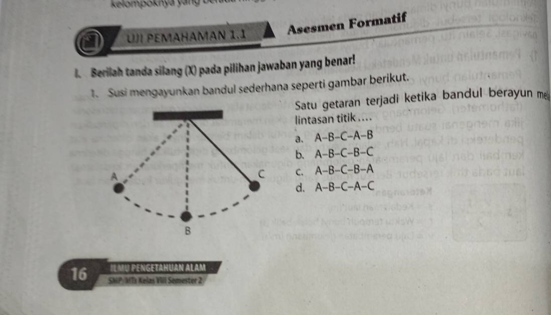 kelompoknya yang 
Asesmen Formatif
UJ PEMAHAMAN 1.1
I. Berilah tanda silang (X) pada pilihan jawaban yang benar!
1. Susi mengayunkan bandul sederhana seperti gambar berikut.
Satu getaran terjadi ketika bandul berayun me
lintasan titik ....
a. A-B-C-A-B
b. A-B-C-B-C
C. A-B-C-B-A
d. A-B-C-A-C
IL MU PENGETAHUAN ALAM
16 SMP: MTs Kelas VIII Semester 2