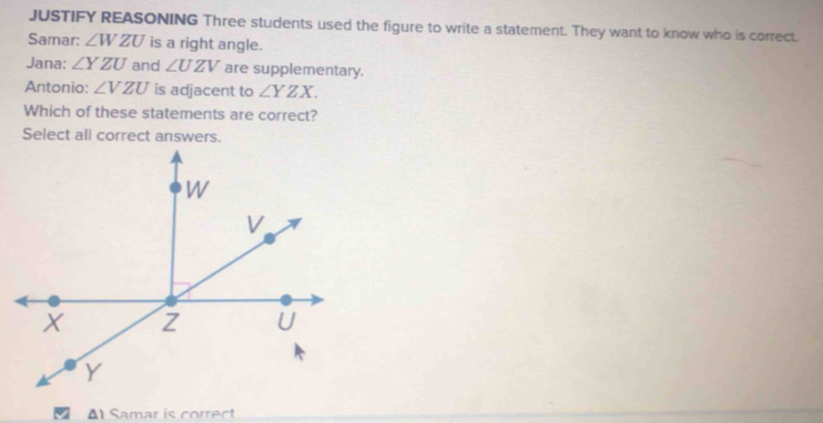 JUSTIFY REASONING Three students used the figure to write a statement. They want to know who is correct.
Samar: ∠ WZU is a right angle.
Jana: ∠ YZU and ∠ UZV are supplementary.
Antonio: ∠ VZU is adjacent to ∠ YZX. 
Which of these statements are correct?
Select all correct answers.
△ 1 Samar is correct