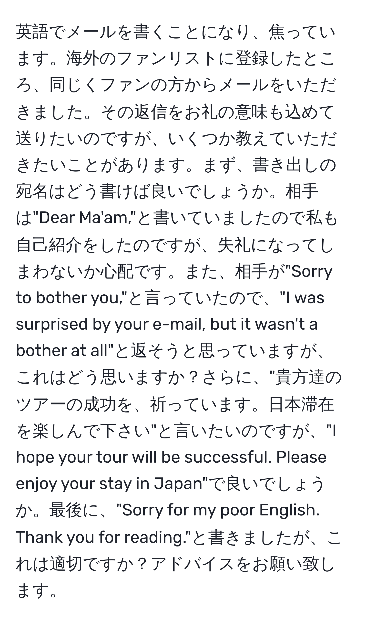 英語でメールを書くことになり、焦っています。海外のファンリストに登録したところ、同じくファンの方からメールをいただきました。その返信をお礼の意味も込めて送りたいのですが、いくつか教えていただきたいことがあります。まず、書き出しの宛名はどう書けば良いでしょうか。相手は"Dear Ma'am,"と書いていましたので私も自己紹介をしたのですが、失礼になってしまわないか心配です。また、相手が"Sorry to bother you,"と言っていたので、"I was surprised by your e-mail, but it wasn't a bother at all"と返そうと思っていますが、これはどう思いますか？さらに、"貴方達のツアーの成功を、祈っています。日本滞在を楽しんで下さい"と言いたいのですが、"I hope your tour will be successful. Please enjoy your stay in Japan"で良いでしょうか。最後に、"Sorry for my poor English. Thank you for reading."と書きましたが、これは適切ですか？アドバイスをお願い致します。