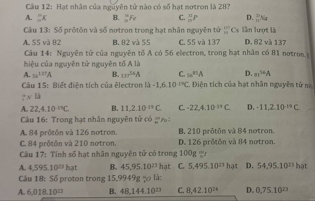 Hạt nhân của nguyên tử nào có số hạt notron là 28?
A. _(19)^(39)K B. _(26)^(54)Fe C. _(15)^(32)P D. _(11)^(23)Na
Câu 13: Số prôtôn và số notron trong hạt nhân nguyên tử _(55)^(137)Cs lần lượt là
A. 55 và 82 B. 82 và 55 C. 55 và 137 D. 82 và 137
Câu 14: Nguyên tử của nguyên tố A có 56 electron, trong hạt nhân có 81 nơtron. k
hiệu của nguyên tử nguyên tố A là
A. 56^(137)A B. 137^(56)A C. 56^(81)A D. 81^(56)A
Câu 15: Biết điện tích của êlectron llambda -1,6.10^(-19)C 2. Điện tích của hạt nhân nguyên tử nit
_7^((mu)Nldot a)
A. 22,4.10^(-19)C. B. 11,2.10^(-19)C. C. -22,4.10^(-19)C D. -11,2.10^(-19)C.
Câu 16: Trong hạt nhân nguyên tử có beginarrayr 210 84endarray Po：
A. 84 prôtôn và 126 notron. B. 210 prôtôn và 84 notron.
C. 84 prôtôn và 210 notron. D. 126 prôtôn và 84 notron.
Câu 17: Tính số hạt nhân nguyên tử có trong 1 00g_(s3)^(Bl)I
A. 4,595.10^(23) hạt B. 45,95.10^(23)hat C. 5,495.10^(23) | hạt D. 54,95.10^(23) hạt
Câu 18: Số proton trong 15,9949g vo là:
A. 6,018.10^(23) B. 48,144.10^(23) C. 8,42.10^(24) D. 0,75.10^(23)