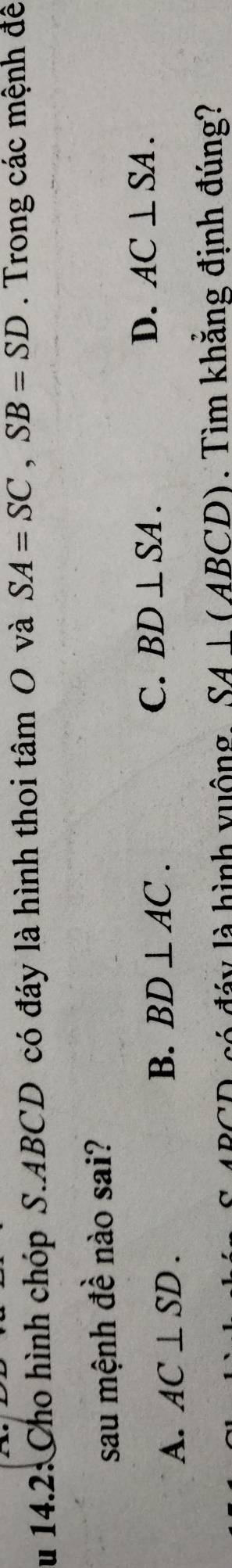 Su 14.2: Cho hình chóp S. ABCD có đáy là hình thoi tâm O và SA=SC, SB=SD. Trong các mệnh đề
sau mệnh đề nào sai?
A. AC⊥ SD. BD⊥ AC. C. BD⊥ SA. D. AC⊥ SA. 
B.
A BCD có đáy là hình vuộng SA⊥ (ABCD). Tìm khẳng định đúng?