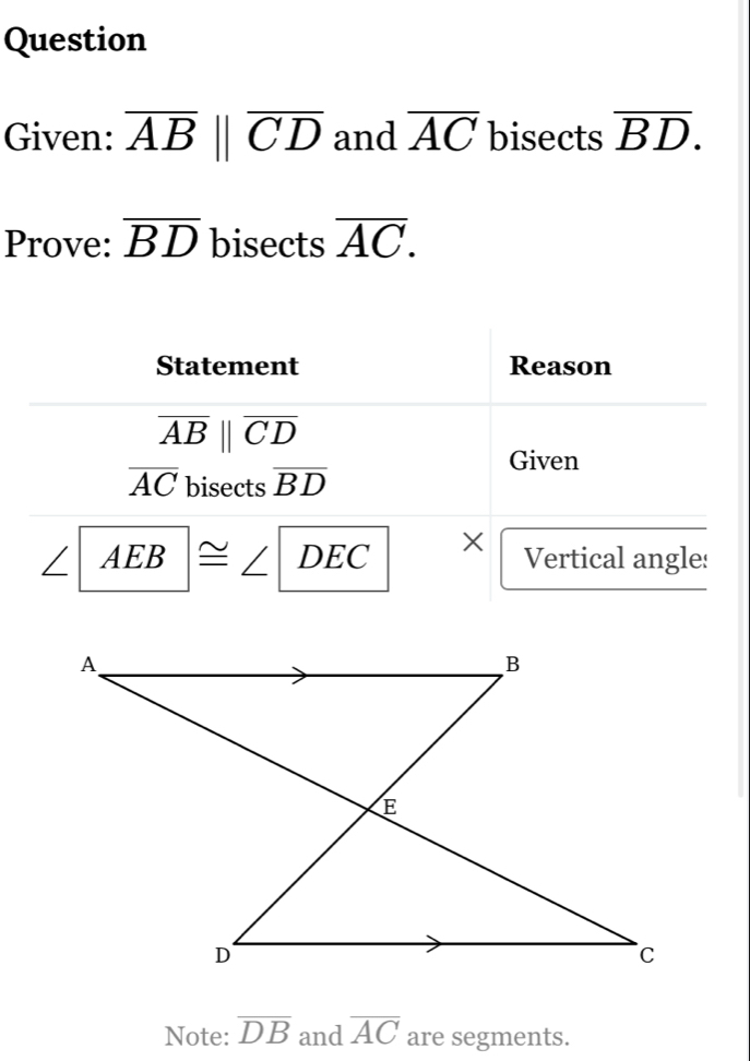 Question 
Given: overline ABparallel overline CD and overline AC bisects overline BD. 
Prove: overline BD bisects overline AC. 
Statement Reason
overline ABparallel overline CD
Given
overline AC bisects overline BD
AEB |≌ ∠ DEC × Vertical angle: 
Note: overline DB and overline AC are segments.