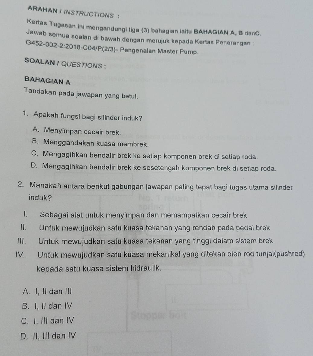 ARAHAN IINSTRUCTIONS ：
Kertas Tugasan ini mengandungi tiga (3) bahagian iaitu BAHAGIAN A, B danC.
Jawab semua soalan di bawah dengan merujuk kepada Kertas Penerangan :
G452-002-2 :20 18-C04/P(2/3)- Pengenalan Master Pump.
SOALAN / QUESTIONS :
BAHAGIAN A
Tandakan pada jawapan yang betul.
1. Apakah fungsi bagi silinder induk?
A. Menyimpan cecair brek.
B. Menggandakan kuasa membrek.
C. Mengagihkan bendalir brek ke setiap komponen brek di setiap roda.
D. Mengagihkan bendalir brek ke sesetengah komponen brek di setiap roda.
2. Manakah antara berikut gabungan jawapan paling tepat bagi tugas utama silinder
induk?
I. Sebagai alat untuk menyimpan dan memampatkan cecair brek
II. Untuk mewujudkan satu kuasa tekanan yang rendah pada pedal brek
III. Untuk mewujudkan satu kuasa tekanan yang tinggi dalam sistem brek
IV. Untuk mewujudkan satu kuasa mekanikal yang ditekan oleh rod tunjal(pushrod)
kepada satu kuasa sistem hidraulik.
A. I, II dan III
B. I, II dan IV
C. I, III dan IV
D. II, III dan IV