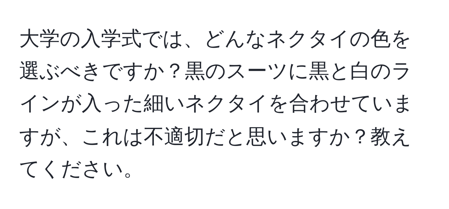 大学の入学式では、どんなネクタイの色を選ぶべきですか？黒のスーツに黒と白のラインが入った細いネクタイを合わせていますが、これは不適切だと思いますか？教えてください。