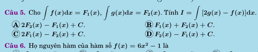 Cho ∈t f(x)dx=F_1(x), ∈t g(x)dx=F_2(x) Ti nh |1 I=∈t [2g(x)-f(x)]dx.
A 2F_2(x)-F_1(x)+C.
B F_1(x)+F_2(x)+C.
C 2F_1(x)-F_2(x)+C.
D F_2(x)-F_1(x)+C. 
Câu 6. Họ nguyên hàm của hàm số f(x)=6x^2-11a