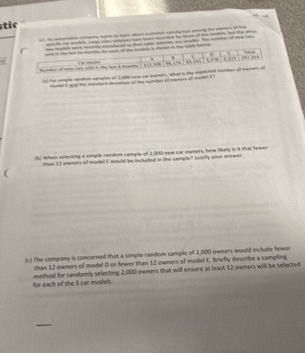 ic
22. n autamoblle company wants to learn about customer samfaction among the owners of hee
spealic oa models. Large sales volumes have been recorded for three of the madeb, but the other
so thein sales volumes are smalter. The number off new cars
below .
Fa) For simple random samples of 2,000 new car ewners, what is the expe
model Egnd the standard deviation of the number of owners of model E?
(b) When selecting a simple random sample of 2,000 new car owners, how likely is it that fewer
than 12 owners of model E would be included in the sample? Justify your answer.
(c) The company is concerned that a simple random sample of 2,000 owners would include fewer
than 12 owners of model D or fewer than 12 owners of model E. Briefly describe a sampling
method for randomly selecting 2,000 owners that will ensure at least 12 owners will be selected
for each of the 5 car models.