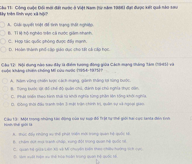 Công cuộc Đổi mới đất nước ở Việt Nam (từ năm 1986) đạt được kết quả nào sau
đây trên lĩnh vực xã hội?
A. Giải quyết triệt để tình trạng thất nghiệp.
B. Tỉ lệ hộ nghèo trên cả nước giám nhanh.
C. Hợp tác quốc phòng được đẩy mạnh.
D. Hoàn thành phổ cập giáo dục cho tất cả cấp học.
Câu 12: Nội dung nào sau đây là điểm tương đồng giữa Cách mạng tháng Tám (1945) và
cuộc kháng chiến chống Mĩ cứu nước (1954-1975)?
A. Năm vững chiến lược cách mạng, giành thầng lợi từng bước.
B. Từng bước lật đổ chế độ quân chủ, đánh bại chú nghĩa thực dân.
C. Phát triển theo hình thái từ khởi nghĩa từng phần lên tổng khởi nghĩa.
D. Đồng thời đấu tranh trên 3 mặt trận chính trị, quân sự và ngoại giao.
Câu 13: Một trong những tác động của sự sụp đổ Trật tự thế giới hai cực Ianta đến tình
hình thế giới là
A. thúc đẩy những xu thể phát triển mới trong quan hệ quốc tế,
B. chấm dứt mọi tranh chấp, xung đột trong quan hệ quốc tế.
C. quan hệ giữa Liên Xỏ và Mĩ chuyển biến theo chiều hướng tích cực.
D. làm xuất hiện xu thế hòa hoān trong quan hệ quốc tê.