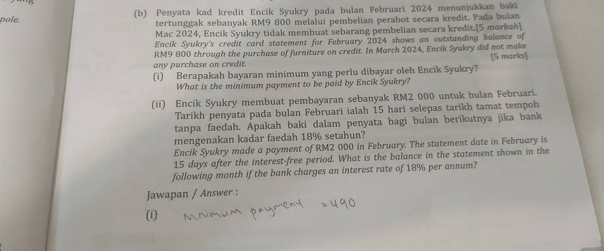 pole. (b) Penyata kad kredit Encik Syukry pada bulan Februari 2024 menunjukkan baki 
tertunggak sebanyak RM9 800 melalui pembelian perabot secara kredit. Pada bulan 
Mac 2024, Encik Syukry tidak membuat sebarang pembelian secara kredit.[5 markah] 
Encik Syukry’s credit card statement for February 2024 shows an outstanding balance of
RM9 800 through the purchase of furniture on credit. In March 2024, Encik Syukry did not make 
[5 marks] 
any purchase on credit. 
(i) Berapakah bayaran minimum yang perlu dibayar oleh Encik Syukry? 
What is the minimum payment to be paid by Encik Syukry? 
(ii) Encik Syukry membuat pembayaran sebanyak RM2 000 untuk bulan Februari. 
Tarikh penyata pada bulan Februari ialah 15 hari selepas tarikh tamat tempoh 
tanpa faedah. Apakah baki dalam penyata bagi bulan berikutnya jika bank 
mengenakan kadar faedah 18% setahun? 
Encik Syukry made a payment of RM2 000 in February. The statement date in February is
15 days after the interest-free period. What is the balance in the statement shown in the 
following month if the bank charges an interest rate of 18% per annum? 
Jawapan / Answer : 
(i)