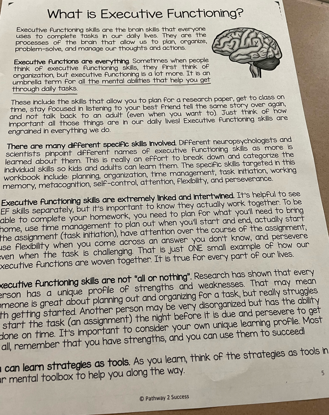 What is Executive Functioning?
Executive functioning skills are the brain skills that everyone
uses to complete tasks in our daily lives. They are the
processes of the brain that allow us to plan, organize,
problem-solve, and manage our thoughts and actions.
Executive functions are everything. Sometimes when peopl
think of executive functioning skills, they first think of
organization, but executive functioning is a lot more. It is a
umbrella term for all the mental abilities that help you ge
through daily tasks.
These include the skills that allow you to plan for a research paper, get to class on
time, stay focused in listening to your best friend tell the same story over again,
and not talk back to an adult (even when you want to). Just think of how
important all those things are in our daily lives! Executive functioning skills are
engrained in everything we do.
There are many different specific skills involved. Different neuropsychologists and
scientists pinpoint different names of executive functioning skills as more is
learned about them. This is really an effort to break down and categorize the
individual skills so kids and adults can learn them. The specific skills targeted in this
workbook include: planning, organization, time management, task initiation, working
memory, metacognition, self-control, attention, flexibility, and perseverance.
Executive functioning skills are extremely linked and intertwined. It's helpful to see
EF skills separately, but it's important to know they actually work together. To be
able to complete your homework, you need to plan for what you'll need to bring
home, use time management to plan out when you'll start and end, actually start
the assignment (task initiation), have attention over the course of the assignment,
use flexibility when you come across an answer you don't know, and persevere
even when the task' is challenging. That is just ONE small example of how our
xecutive functions are woven together. It is true for every part of our lives.
xecutive functioning skills are not “all or nothing”. Research has shown that every
erson has a unique profile of strengths and weaknesses. That may mean
omeone is great about planning out and organizing for a task, but really struggles
th getting started. Another person may be very disorganized but has the ability
start the task (an assignment) the night before it is due and persevere to get
done on time. It's important to consider your own unique learning profile. Most
all, remember that you have strengths, and you can use them to succeed!
can learn strategies as tools. As you learn, think of the strategies as tools in
r mental toolbox to help you along the way.
5
Pathway 2 Success
