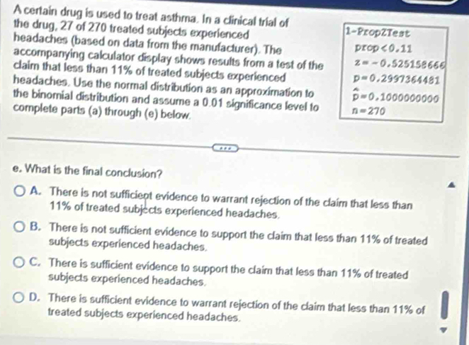 A certain drug is used to treat asthma. In a clinical trial of 1 -PropZTest
the drug, 27 of 270 treated subjects experienced
headaches (based on data from the manufacturer). The prop<0.11
accompanying calculator display shows results from a test of the z=-0.525158666
claim that less than 11% of treated subjects experienced p=0.2997364481
headaches. Use the normal distribution as an approximation to hat p=0.1000000000
the binomial distribution and assume a 0.01 significance level to n=270
complete parts (a) through (e) below.
e. What is the final conclusion?
A. There is not sufficient evidence to warrant rejection of the claim that less than
11% of treated subjects experienced headaches.
B. There is not sufficient evidence to support the claim that less than 11% of treated
subjects experienced headaches.
C. There is sufficient evidence to support the claim that less than 11% of treated
subjects experienced headaches.
D. There is sufficient evidence to warrant rejection of the claim that less than 11% of
treated subjects experienced headaches.